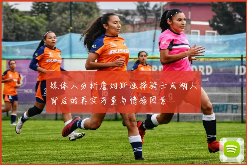 媒体人分析詹姆斯选择骑士或湖人背后的真实考量与情感因素