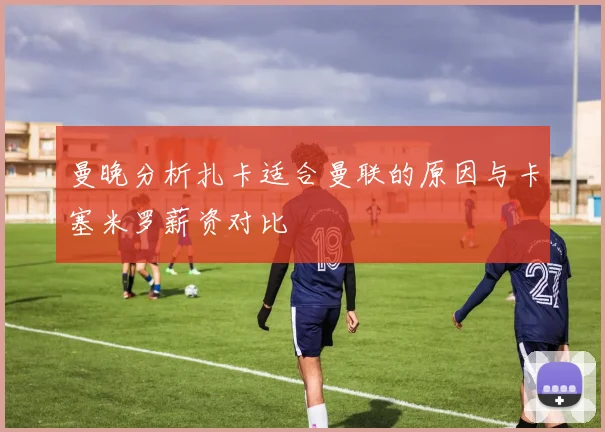 曼晚分析扎卡适合曼联的原因与卡塞米罗薪资对比
