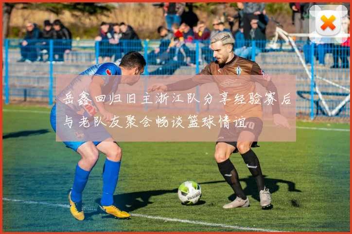 岳鑫回归旧主浙江队分享经验赛后与老队友聚会畅谈篮球情谊