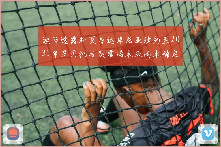 迪马透露科莫与达库尼亚续约至2031年罗贝托与莫雷诺未来尚未确定