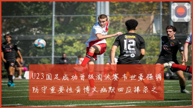 U23国足成功晋级淘汰赛韦世豪强调防守重要性黄博文幽默回应捧杀之说
