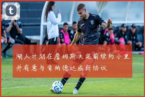湖人计划在詹姆斯决定前续约小里并有意与肯纳德达成新协议