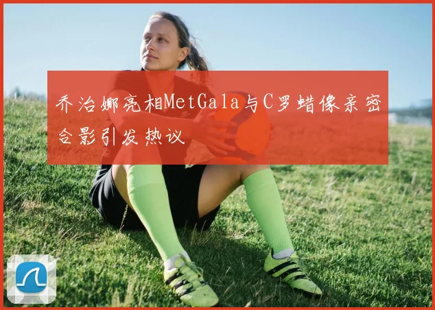 乔治娜亮相MetGala与C罗蜡像亲密合影引发热议