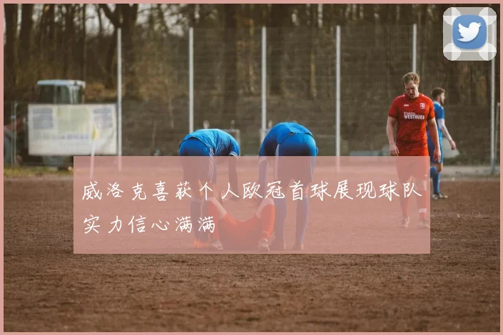威洛克喜获个人欧冠首球展现球队实力信心满满
