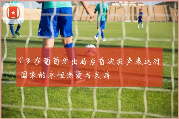 C罗在葡萄牙出局后首次发声表达对国家的永恒热爱与支持