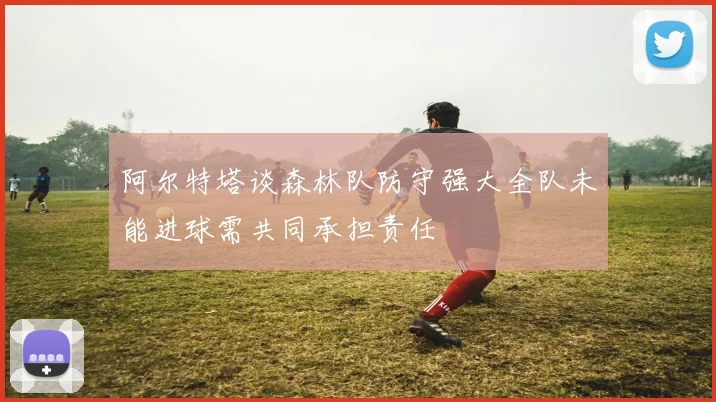 阿尔特塔谈森林队防守强大全队未能进球需共同承担责任