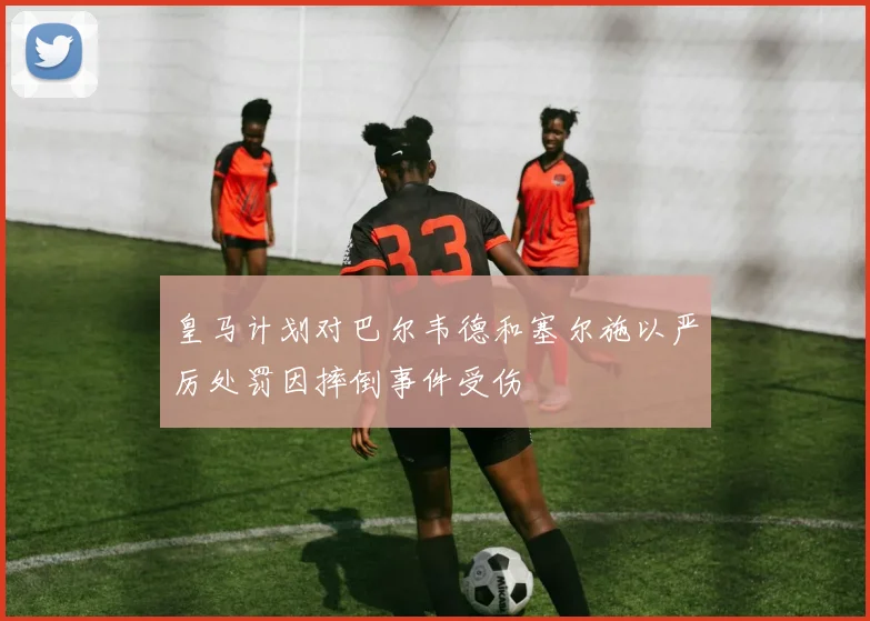 皇马计划对巴尔韦德和塞尔施以严厉处罚因摔倒事件受伤